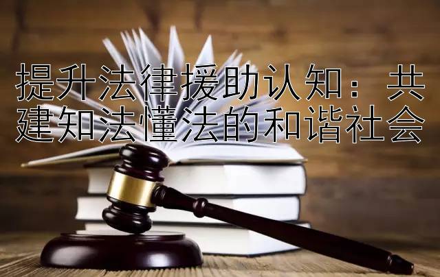 提升法律援助认知：共建知法懂法的和谐社会