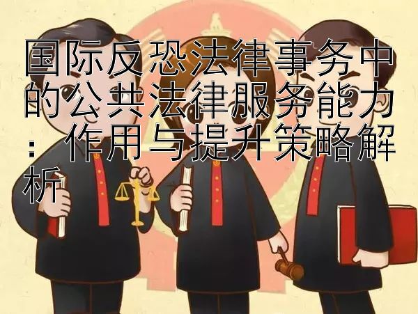 国际反恐法律事务中的公共法律服务能力：作用与提升策略解析