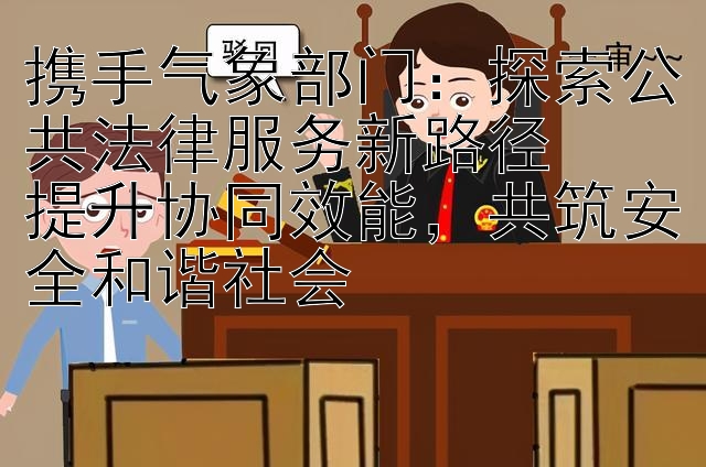 携手气象部门：探索公共法律服务新路径  
提升协同效能，共筑安全和谐社会