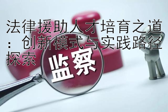 法律援助人才培育之道：创新模式与实践路径探索