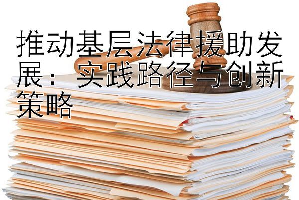 推动基层法律援助发展：实践路径与创新策略