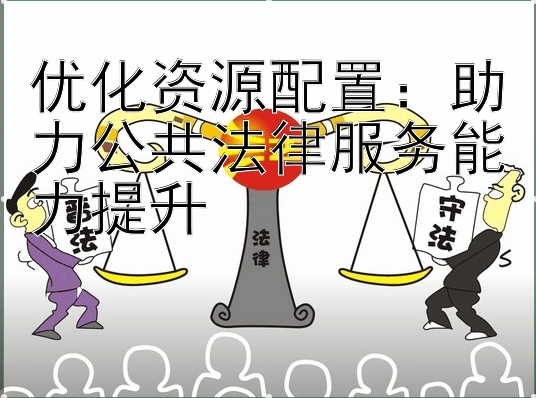 优化资源配置：助力公共法律服务能力提升