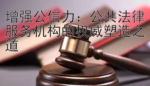 增强公信力：公共法律服务机构的权威塑造之道